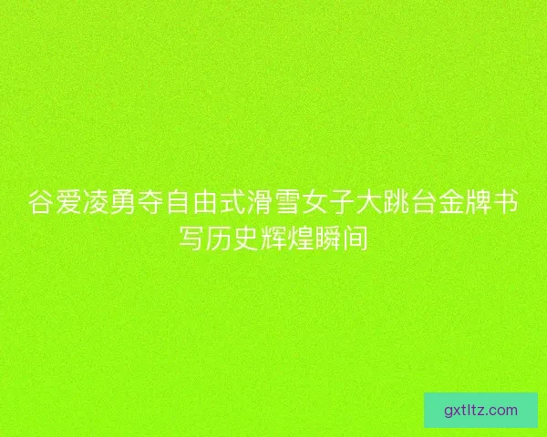 谷爱凌勇夺自由式滑雪女子大跳台金牌书写历史辉煌瞬间