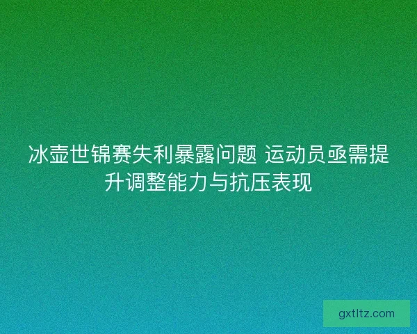 冰壶世锦赛失利暴露问题 运动员亟需提升调整能力与抗压表现