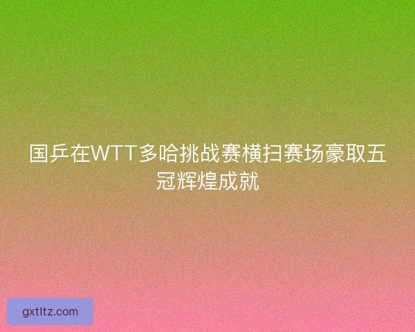 国乒在WTT多哈挑战赛横扫赛场豪取五冠辉煌成就