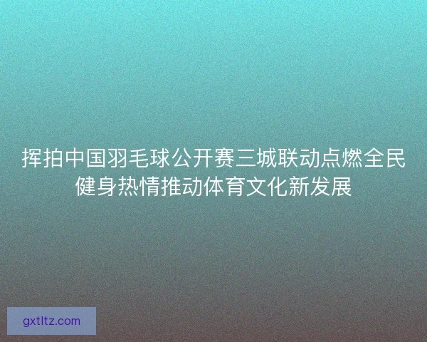 挥拍中国羽毛球公开赛三城联动点燃全民健身热情推动体育文化新发展
