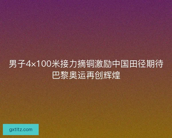 男子4×100米接力摘铜激励中国田径期待巴黎奥运再创辉煌