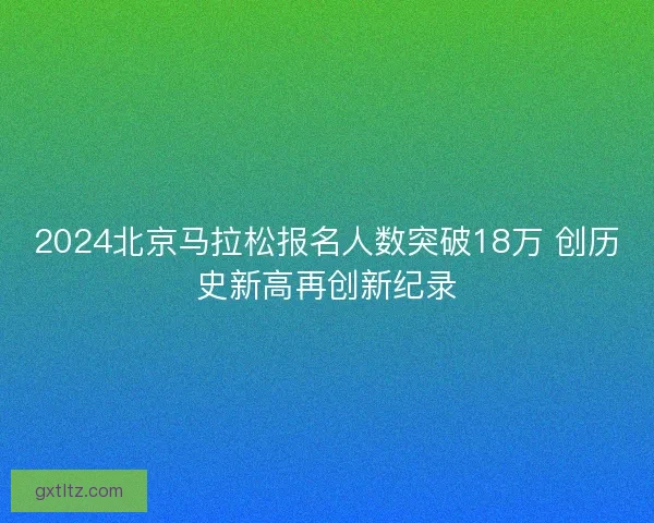 2024北京马拉松报名人数突破18万 创历史新高再创新纪录