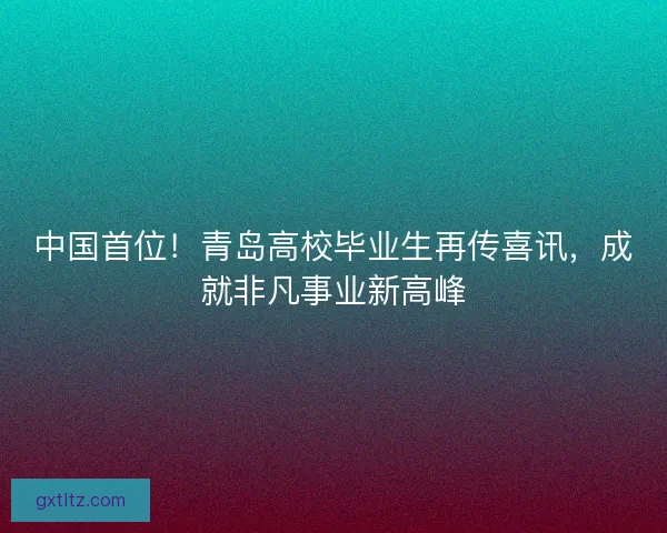 中国首位!青岛高校毕业生再传喜讯,成就非凡事业新高峰 中国首位!青岛高校毕业生再传喜讯,成就非凡事业新高峰