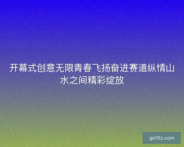 开幕式创意无限青春飞扬奋进赛道纵情山水之间精彩绽放