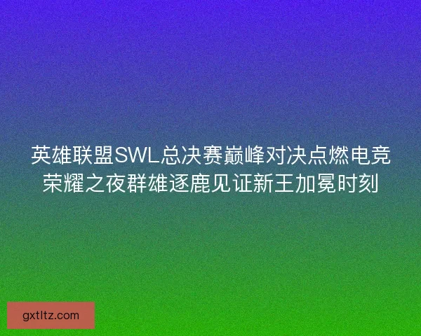 英雄联盟SWL总决赛巅峰对决点燃电竞荣耀之夜群雄逐鹿见证新王加冕时刻