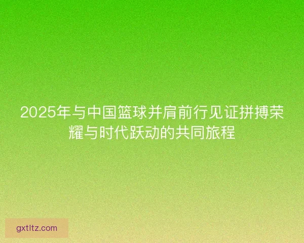 2025年与中国篮球并肩前行见证拼搏荣耀与时代跃动的共同旅程