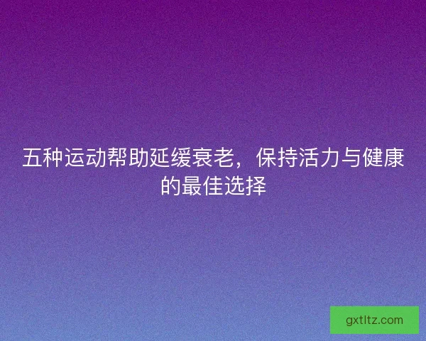 五种运动帮助延缓衰老，保持活力与健康的最佳选择