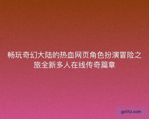 畅玩奇幻大陆的热血网页角色扮演冒险之旅全新多人在线传奇篇章