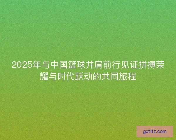 2025年与中国篮球并肩前行见证拼搏荣耀与时代跃动的共同旅程 2025年与中国篮球并肩前行见证拼搏荣耀与时代跃动的共同旅程