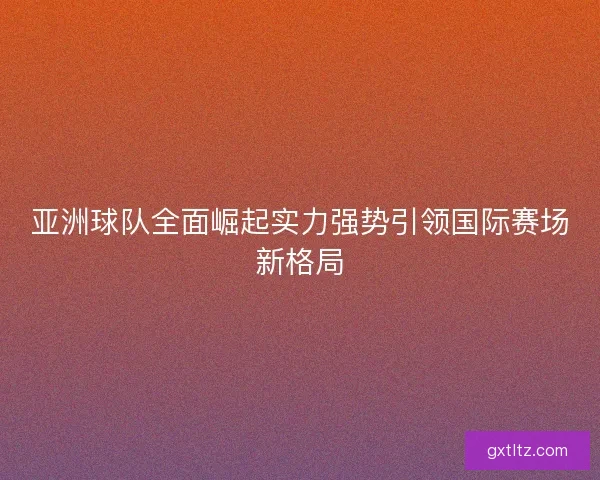 亚洲球队全面崛起实力强势引领国际赛场新格局