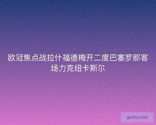 欧冠焦点战拉什福德梅开二度巴塞罗那客场力克纽卡斯尔
