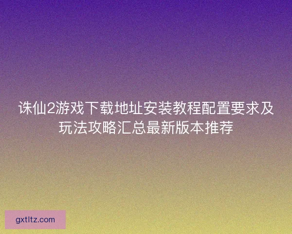 诛仙2游戏下载地址安装教程配置要求及玩法攻略汇总最新版本推荐 诛仙2游戏下载地址安装教程配置要求及玩法攻略汇总最新版本推荐