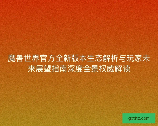 魔兽世界官方全新版本生态解析与玩家未来展望指南深度全景权威解读