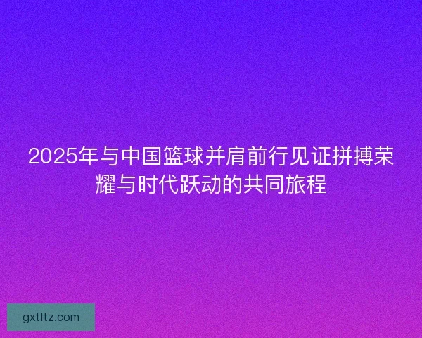 2025年与中国篮球并肩前行见证拼搏荣耀与时代跃动的共同旅程 2025年与中国篮球并肩前行见证拼搏荣耀与时代跃动的共同旅程