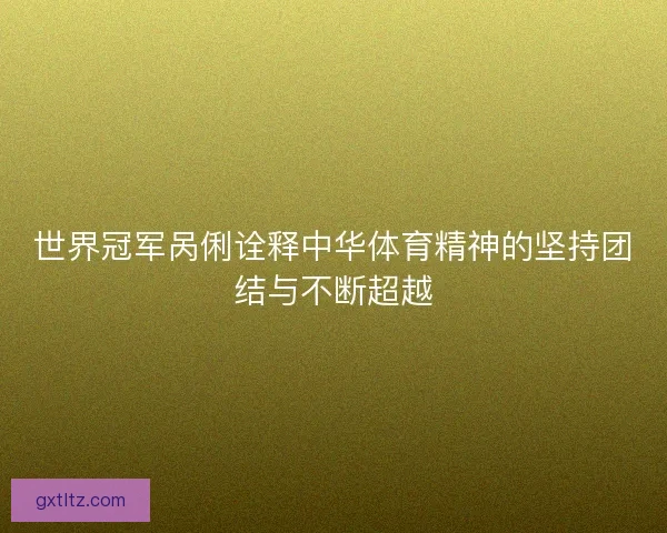 世界冠军呙俐诠释中华体育精神的坚持团结与不断超越