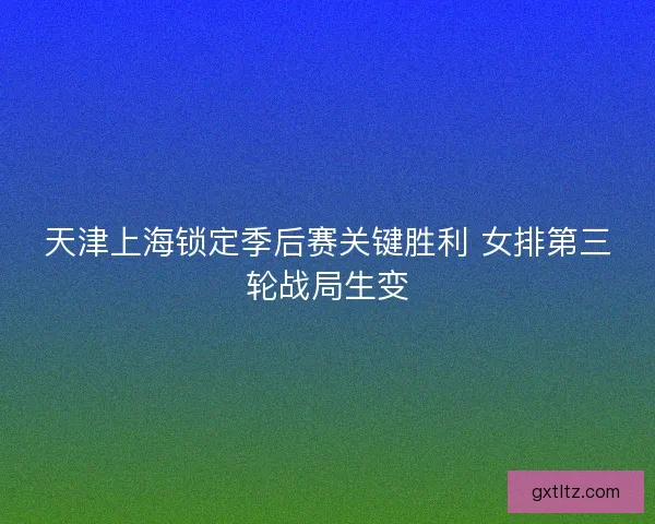 天津上海锁定季后赛关键胜利 女排第三轮战局生变