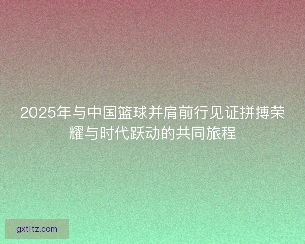 2025年与中国篮球并肩前行见证拼搏荣耀与时代跃动的共同旅程