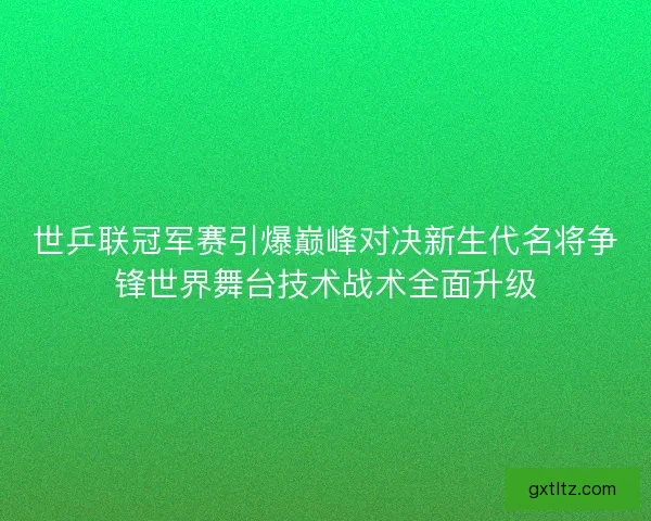 世乒联冠军赛引爆巅峰对决新生代名将争锋世界舞台技术战术全面升级