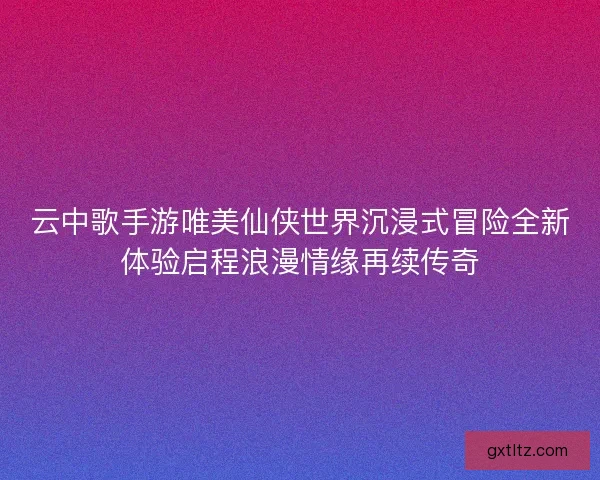 云中歌手游唯美仙侠世界沉浸式冒险全新体验启程浪漫情缘再续传奇