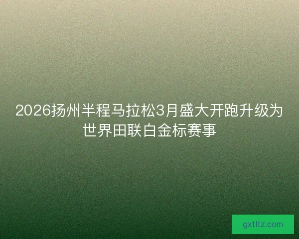 2026扬州半程马拉松3月盛大开跑升级为世界田联白金标赛事