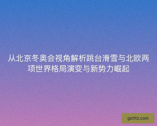 从北京冬奥会视角解析跳台滑雪与北欧两项世界格局演变与新势力崛起 从北京冬奥会视角解析跳台滑雪与北欧两项世界格局演变与新势力崛起