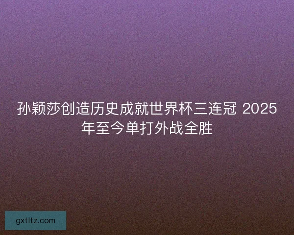 孙颖莎创造历史成就世界杯三连冠 2025年至今单打外战全胜 孙颖莎创造历史成就世界杯三连冠 2025年至今单打外战全胜