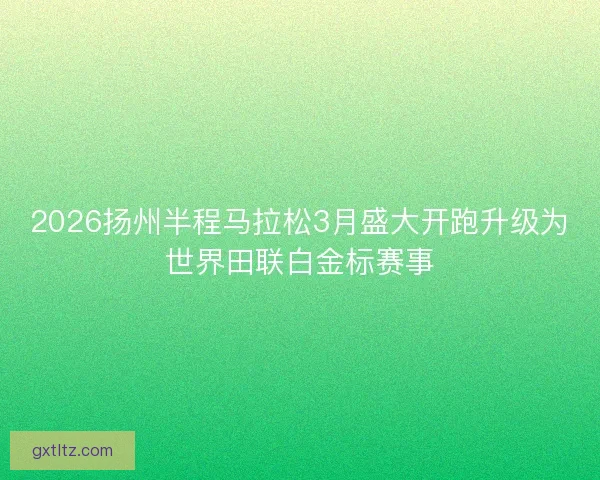 2026扬州半程马拉松3月盛大开跑升级为世界田联白金标赛事 2026扬州半程马拉松3月盛大开跑升级为世界田联白金标赛事