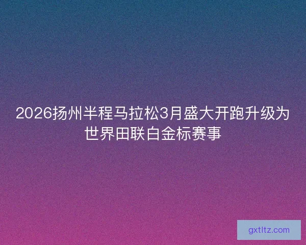 2026扬州半程马拉松3月盛大开跑升级为世界田联白金标赛事 2026扬州半程马拉松3月盛大开跑升级为世界田联白金标赛事
